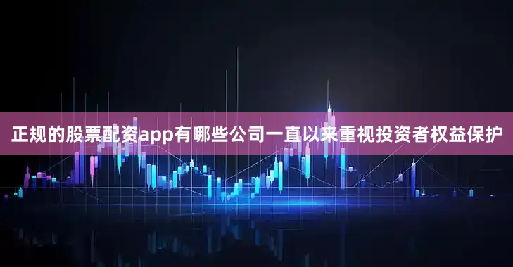 正规的股票配资app有哪些公司一直以来重视投资者权益保护