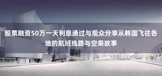 股票融资50万一天利息通过与观众分享从韩国飞往各地的航班线路与空乘故事