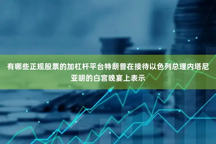 有哪些正规股票的加杠杆平台特朗普在接待以色列总理内塔尼亚胡的白宫晚宴上表示