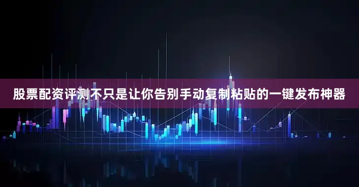股票配资评测不只是让你告别手动复制粘贴的一键发布神器