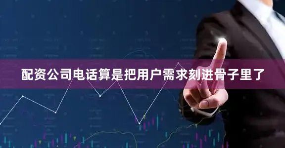 配资公司电话算是把用户需求刻进骨子里了