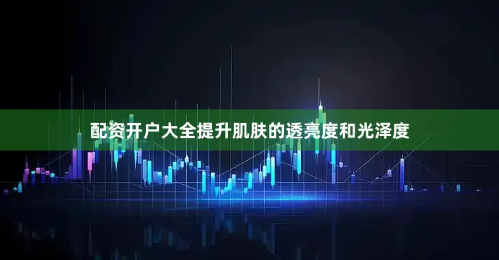 配资开户大全提升肌肤的透亮度和光泽度