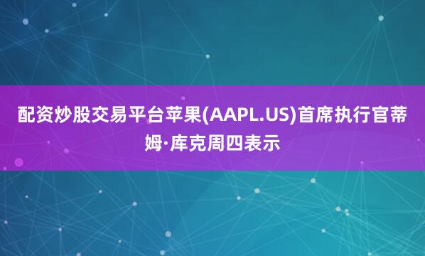 配资炒股交易平台苹果(AAPL.US)首席执行官蒂姆·库克周四表示