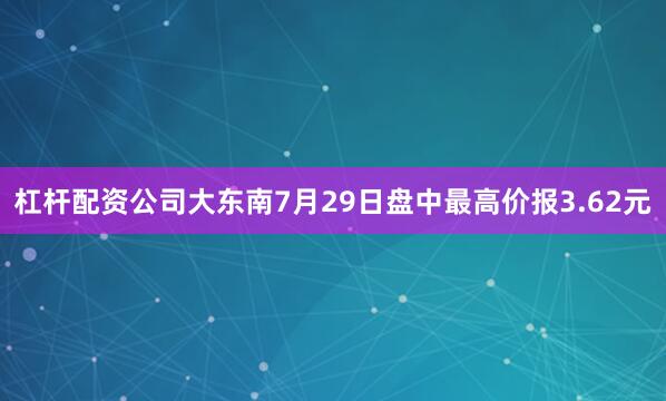 杠杆配资公司大东南7月29日盘中最高价报3.62元