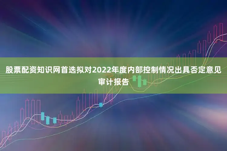 股票配资知识网首选拟对2022年度内部控制情况出具否定意见审计报告