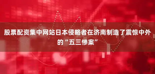 股票配资集中网站日本侵略者在济南制造了震惊中外的“五三惨案”