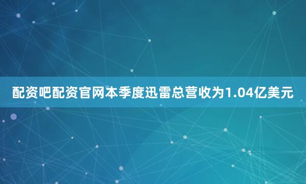 配资吧配资官网本季度迅雷总营收为1.04亿美元