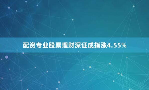 配资专业股票理财深证成指涨4.55%